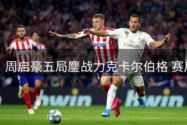 周启豪五局鏖战力克卡尔伯格 赛后解析逆转关键点