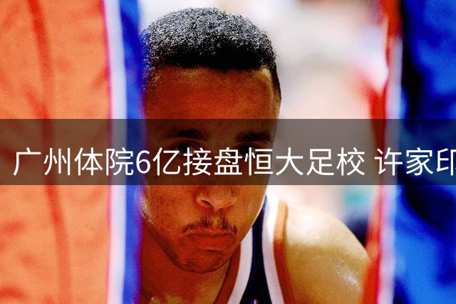 广州体院6亿接盘恒大足校 许家印次子同窗力保青训体系