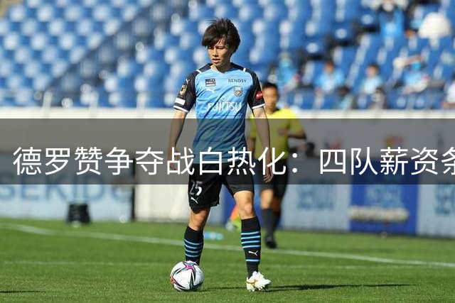 德罗赞争夺战白热化：四队薪资条件大比拼 老将拒接底薪合约