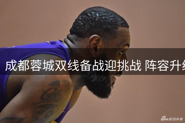 成都蓉城双线备战迎挑战 阵容升级+管理革新备战亚冠精英赛