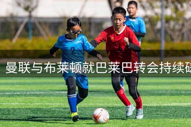 曼联与布莱顿就巴莱巴转会持续磋商 双方态度乐观