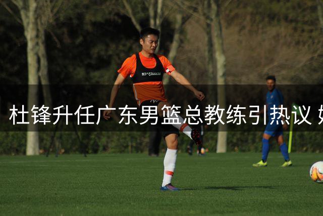 杜锋升任广东男篮总教练引热议 媒体解读为人才保护举措