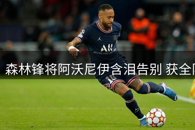 森林锋将阿沃尼伊含泪告别 获全队暖心祝福