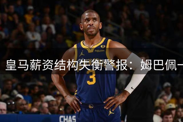 皇马薪资结构失衡警报：姆巴佩一人年薪抵全队四分之一