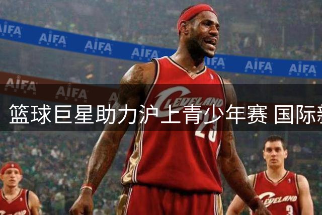 篮球巨星助力沪上青少年赛 国际新秀展现超凡实力