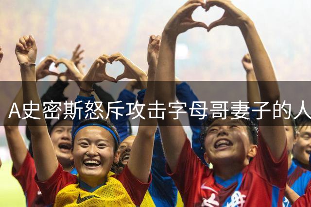 A史密斯怒斥攻击字母哥妻子的人：别越界！那是他的家人